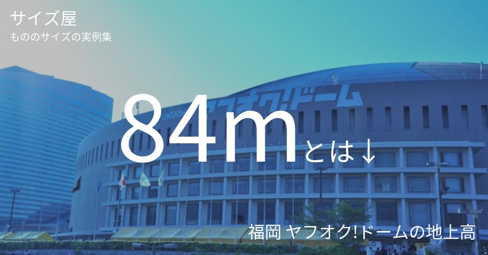 84mとは「福岡 ヤフオク!ドームの地上高」くらいの高さです